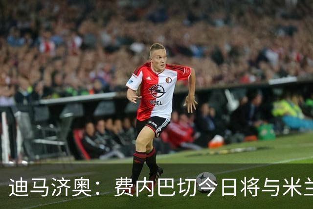 迪马济奥：费内巴切今日将与米兰、莱奥经纪人会谈